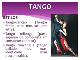 ESTILOS
 Tango-canção (Tangos
feitos para musicar uma
letra);
 Tango milonga (parte
superior do corpo está em
constante contato);
 Tango canyengue (tango
bailado nas ruas,
identidade mais
descontraída).
TANGO
 