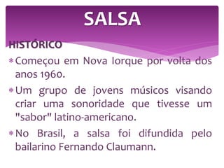 HISTÓRICO
Começou em Nova Iorque por volta dos
anos 1960.
Um grupo de jovens músicos visando
criar uma sonoridade que tivesse um
"sabor" latino-americano.
No Brasil, a salsa foi difundida pelo
bailarino Fernando Claumann.
SALSA
 