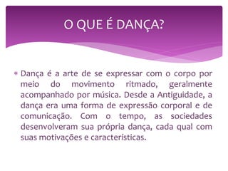  Dança é a arte de se expressar com o corpo por
meio do movimento ritmado, geralmente
acompanhado por música. Desde a Antiguidade, a
dança era uma forma de expressão corporal e de
comunicação. Com o tempo, as sociedades
desenvolveram sua própria dança, cada qual com
suas motivações e características.
O QUE É DANÇA?
 