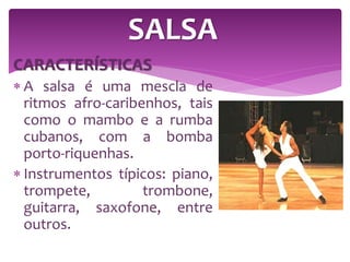 CARACTERÍSTICAS
 A salsa é uma mescla de
ritmos afro-caribenhos, tais
como o mambo e a rumba
cubanos, com a bomba
porto-riquenhas.
 Instrumentos típicos: piano,
trompete, trombone,
guitarra, saxofone, entre
outros.
SALSA
 