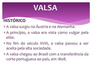 HISTÓRICO
 A valsa surgiu na Áustria e na Alemanha.
 A princípio, a valsa era vista como vulgar pela
elite.
 No fim do século XVIII, a valsa passou a ser
aceita pela alta sociedade.
 A valsa chegou ao Brasil com a transferência da
corte portuguesa ao país, em 1808.
VALSA
 