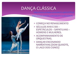 DANÇA CLÁSSICA
 COMEÇA NO RENASCIMENTO
 SÉCULOS XVIII E XIX –
ESPETÁCULOS – SAPATILHAS –
HOMENS E MULHERES.
 ACOMPANHAMENTO DE
ORQUESTRAS.
 DANÇAR ENCENANDO
NARRATIVAS (DOM QUIXOTE,
O LAGO DOS CISNES)
https://www.youtube.com/watch?v=jsbUt0T1Pw8
https://www.youtube.com/watch?v=xzob7d5BoTE
 