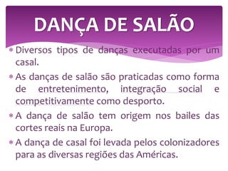  Diversos tipos de danças executadas por um
casal.
 As danças de salão são praticadas como forma
de entretenimento, integração social e
competitivamente como desporto.
 A dança de salão tem origem nos bailes das
cortes reais na Europa.
 A dança de casal foi levada pelos colonizadores
para as diversas regiões das Américas.
DANÇA DE SALÃO
 