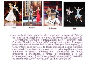  Internacionalmente, para fins de competição, a expressão "dança
de salão" se restringe a certas danças, de acordo com as categorias
- International Standard e International Latin - definidas pelo
Conselho Mundial de Dança (WDC, na sigla em inglês). As danças
praticadas nesses estilos são: a valsa lenta (ou valsa inglesa), o
tango internacional (diverso do tango argentino), a valsa (também
chamada de valsa vienense), o foxtrote e o quickstep (International
Standard); o samba (diferente das modalidades de samba
brasileiro), o chachachá, a rumba, o paso-doble e o jive
(International Latin). A dança de salão de competição é conhecida
no mundo todo como "Dancesport" ou "Ballroom Dance"
 