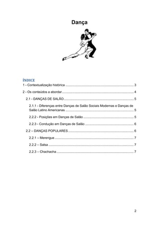 Dança




ÍNDICE
1 - Contextualização histórica ............................................................................ 3

2 - Os conteúdos a abordar ................................................................................ 4

   2.1 - DANÇAS DE SALÃO .............................................................................. 5

      2.1.1 - Diferenças entre Danças de Salão Sociais Modernas e Danças de
      Salão Latino Americanas ............................................................................ 5

      2.2.2 - Posições em Danças de Salão ........................................................ 5

      2.2.3 - Condução em Danças de Salão ...................................................... 6

   2.2 – DANÇAS POPULARES ......................................................................... 6

      2.2.1 – Merengue ........................................................................................ 7

      2.2.2 – Salsa ............................................................................................... 7

      2.2.3 – Chachacha ...................................................................................... 7




                                                                                                                   2
 