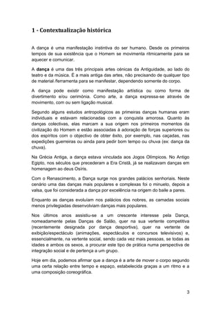 1 - Contextualização histórica

A dança é uma manifestação instintiva do ser humano. Desde os primeiros
tempos de sua existência que o Homem se movimenta ritmicamente para se
aquecer e comunicar.

A dança é uma das três principais artes cénicas da Antiguidade, ao lado do
teatro e da música. É a mais antiga das artes, não precisando de qualquer tipo
de material /ferramenta para se manifestar, dependendo somente do corpo.

A dança pode existir como manifestação artística ou como forma de
divertimento e/ou cerimónia. Como arte, a dança expressa-se através de
movimento, com ou sem ligação musical.

Segundo alguns estudos antropológicos as primeiras danças humanas eram
individuais e estavam relacionadas com a conquista amorosa. Quanto às
danças colectivas, elas marcam a sua origem nos primeiros momentos da
civilização do Homem e estão associadas à adoração de forças superiores ou
dos espíritos com o objectivo de obter êxito, por exemplo, nas caçadas, nas
expedições guerreiras ou ainda para pedir bom tempo ou chuva (ex: dança da
chuva).

Na Grécia Antiga, a dança estava vinculada aos Jogos Olímpicos. No Antigo
Egipto, nos séculos que precederam a Era Cristã, já se realizavam danças em
homenagem ao deus Osíris.

Com o Renascimento, a Dança surge nos grandes palácios senhoriais. Neste
cenário uma das danças mais populares e complexas foi o minueto, depois a
valsa, que foi considerada a dança por excelência na origem do baile a pares.

Enquanto as danças evoluíam nos palácios dos nobres, as camadas sociais
menos privilegiadas desenvolviam danças mais populares.

Nos últimos anos assistiu-se a um crescente interesse pela Dança,
nomeadamente pelas Danças de Salão, quer na sua vertente competitiva
(recentemente designada por dança desportiva), quer na vertente de
exibição/espectáculo (animações, espectáculos e concursos televisivos) e,
essencialmente, na vertente social, sendo cada vez mais pessoas, se todas as
idades e ambos os sexos, a procurar este tipo de prática numa perspectiva de
integração social e de pertença a um grupo.

Hoje em dia, podemos afirmar que a dança é a arte de mover o corpo segundo
uma certa relação entre tempo e espaço, estabelecida graças a um ritmo e a
uma composição coreográfica.



                                                                            3
 