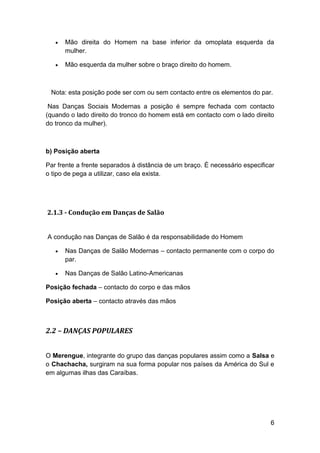    Mão direita do Homem na base inferior da omoplata esquerda da
       mulher.

      Mão esquerda da mulher sobre o braço direito do homem.



 Nota: esta posição pode ser com ou sem contacto entre os elementos do par.

 Nas Danças Sociais Modernas a posição é sempre fechada com contacto
(quando o lado direito do tronco do homem está em contacto com o lado direito
do tronco da mulher).



b) Posição aberta

Par frente a frente separados à distância de um braço. É necessário especificar
o tipo de pega a utilizar, caso ela exista.




2.1.3 - Condução em Danças de Salão


A condução nas Danças de Salão é da responsabilidade do Homem

      Nas Danças de Salão Modernas – contacto permanente com o corpo do
       par.

      Nas Danças de Salão Latino-Americanas

Posição fechada – contacto do corpo e das mãos

Posição aberta – contacto através das mãos



2.2 – DANÇAS POPULARES


O Merengue, integrante do grupo das danças populares assim como a Salsa e
o Chachacha, surgiram na sua forma popular nos países da América do Sul e
em algumas ilhas das Caraíbas.




                                                                             6
 