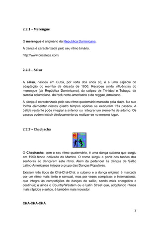 2.2.1 – Merengue


O merengue é originário da Republica Dominicana.

A dança é caracterizada pelo seu ritmo binário.

http://www.cocaleca.com/



2.2.2 – Salsa


A salsa, nasceu em Cuba, por volta dos anos 60, e é uma espécie de
adaptação do mambo da década de 1950. Recebeu ainda influências do
merengue (da República Dominicana), do calipso de Trinidad e Tobago, da
cumbia colombiana, do rock norte-americano e do reggae jamaicano.

A dança é caracterizada pelo seu ritmo quaternário marcado pela clave. Na sua
forma elementar nestes quatro tempos apenas se executam três passos. A
batida restante pode integrar a anterior ou integrar um elemento de adorno. Os
passos podem incluir deslocamento ou realizar-se no mesmo lugar.



2.2.3 – Chachacha




O Chachacha, com o seu ritmo quaternário, é uma dança cubana que surgiu
em 1950 tendo derivado do Mambo. O nome surgiu a partir dos tacões das
senhoras ao dançarem este ritmo. Além de pertencer às danças de Salão
Latino Americanas integra o grupo das Danças Populares.

Existem três tipos de Chá-Chá-Chá: o cubano e a dança original, é marcada
por um ritmo mais lento e sensual, mas por vezes complexo; o Internacional,
que integra as competições de danças de salão, sendo mais energético e
contínuo; e ainda o Country/Western ou o Latin Street que, adoptando ritmos
mais rápidos e soltos, é também mais inovador



CHA-CHA-CHA

                                                                            7
 
