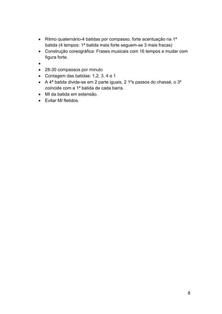  Ritmo quaternário-4 batidas por compasso, forte acentuação na 1ª
  batida (4 tempos: 1ª batida mais forte seguem-se 3 mais fracas)
 Construção coreográfica: Frases musicais com 16 tempos e mudar com
  figura forte.

 28-30 compassos por minuto
 Contagem das batidas: 1,2, 3, 4 e 1
 A 4ª batida divide-se em 2 parte iguais, 2 1ºs passos do chassé, o 3º
  coincide com a 1ª batida de cada barra.
 MI da batida em extensão.
 Evitar MI fletidos




                                                                          8
 