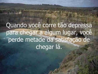 Quando você corre tão depressa para chegar a algum lugar, você perde metade da satisfação de chegar lá. 