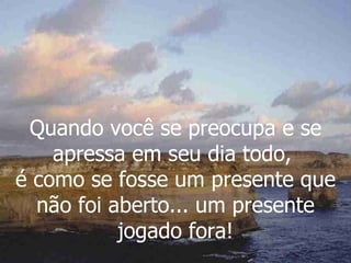Quando você se preocupa e se apressa em seu dia todo,  é como se fosse um presente que não foi aberto... um presente jogado fora! 