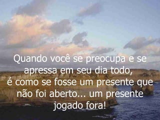 Quando você se preocupa e se apressa em seu dia todo,  é como se fosse um presente que não foi aberto... um presente jogado fora! 