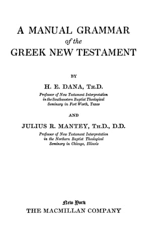 T H E M A C M I L L A N C O M P A N Y
A MANUAL GRAMMAR
of the
G R E E K NEW TESTAMENT
BY
H . E . D A N A , T H . D .
Professor of New Testament Interpretation
in the Southwestern Baptist Theological
Seminary in Fort Worth, Texas
AND
J U L I U S R . M A N T E Y , T H . D . , D . D .
Professor of New Testament Interpretation
in the Northern Baptist Theological
Seminary in Chicago, Illinois
 