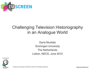 Challenging Television Historiography
                       in an Analogue World

                                                           Dana Mustata
                                                        Groningen University
                                                          The Netherlands
                                                     Lisbon, NECS, June 2012
Connected to:




                Funded by the European Commission within the eContentplus programme   www.euscreen.eu
 