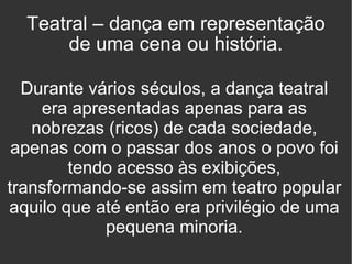 Teatral – dança em representação de uma cena ou história. Durante vários séculos, a dança teatral era apresentadas apenas para as nobrezas (ricos) de cada sociedade, apenas com o passar dos anos o povo foi tendo acesso às exibições, transformando-se assim em teatro popular aquilo que até então era privilégio de uma pequena minoria. 