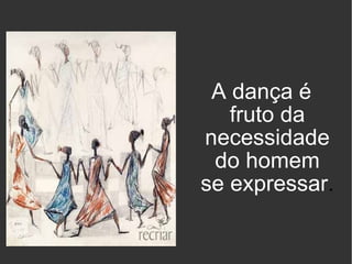 A dança é fruto da necessidade do homem se expressar . 