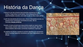 História da Dança
A dança foi uma das primeiras demonstrações expressivas do ser
humano. Surgiu ainda na pré-história, como consequência de
experimentações corporais, como bater os pés no chão e bater palmas.
A partir das descobertas de novos sons, ritmos e intensidades sonoras, as
pessoas foram combinando movimentos do corpo. São as
chamadas danças primitivas.
Portanto, é muito provável que a dança tenha surgido ao mesmo tempo
que a música, também como uma forma de comunicação. Além disso,
estava bastante relacionada a cerimônias ritualísticas e espirituais.
Há registros de pinturas rupestres do período paleolítico que representam
figuras humanas realizando movimentos que foram interpretados como
danças.
 