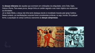 As danças milenares são aquelas que ocorreram em civilizações da antiguidade, como Índia, Egito,
Grécia e Roma. Para esses povos, dançar tinha um caráter sagrado e seu maior objetivo era reverenciar
as divindades.
Já na Idade Média, a dança não tinha tanto destaque devido à moralidade imposta pela Igreja Católica.
Nesse contexto, as manifestações corporais foram consideradas profanas, ou seja, imorais. De qualquer
forma, a população do campo continuou exercendo as danças camponesas.
 