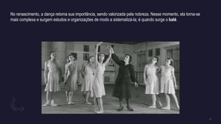 No renascimento, a dança retoma sua importância, sendo valorizada pela nobreza. Nesse momento, ela torna-se
mais complexa e surgem estudos e organizações de modo a sistematizá-la; é quando surge o balé.
 
