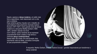 Depois, aparece a dança moderna, um estilo mais
livre e espontâneo, mais relacionado com a vida
real e cotidiana.
Essa vertente ganhou impulso com o trabalho de
uma bailarina norte-americana chamada Isadora
Duncan (1877-1927). Outro grande nome da dança
moderna é a dançarina Martha Graham (1894-
1991), também nascida nos EUA.
Com o tempo, outras maneiras de se expressar
corporalmente foram criadas e hoje temos a
chamada dança contemporânea.
Nesse estilo não existe uma estruturação clara,
importando mais as ideias, conceitos e emoções
do que propriamente a estética.
À esquerda, Martha Graham, à direita, Isadora Duncan - grandes responsáveis por transformar a
dança ocidental
 
