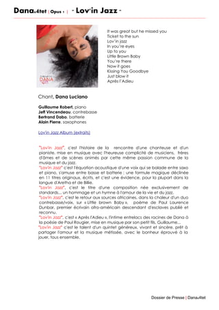Dana&4tet | Opus 1 | " Lov'in Jazz "
Chant, Dana Luciano
Guillaume Robert, piano
Jeff Vincendeau, contrebasse
Bertrand Dabo, batterie
Alain Pierre, saxophones
Lov'in Jazz Album (extraits)
"Lov'in Jazz", c'est l'histoire de la rencontre d'une chanteuse et d'un
pianiste, mise en musique avec l'heureuse complicité de musiciens, frères
d'âmes et de scènes animés par cette même passion commune de la
musique et du jazz.
"Lov'in Jazz" c'est l'équation acoustique d'une voix qui se balade entre saxo
et piano, s'amuse entre basse et batterie ; une formule magique déclinée
en 11 titres originaux, écrits, et c'est une évidence, pour la plupart dans la
langue d'Aretha et de Billie.
"Lov'in Jazz", c'est le titre d'une composition née exclusivement de
standards... un hommage et un hymne à l'amour de la vie et du jazz.
"Lov'in Jazz", c'est le retour aux sources africaines, dans la chaleur d'un duo
contrebasse/voix, sur « Little brown Baby », poème de Paul Laurence
Dunbar, premier écrivain afro-américain descendant d'esclaves publié et
reconnu.
"Lov'in Jazz", c'est « Après l'Adieu », l'intime entrelacs des racines de Dana à
la poésie de Paul Rougier, mise en musique par son petit fils, Guillaume...
"Lov'in Jazz" c'est le talent d'un quintet généreux, vivant et sincère, prêt à
partager l'amour et la musique métissée, avec le bonheur éprouvé à la
jouer, tous ensemble.
Dossier de Presse | Dana&4tet
It was great but he missed you
Ticket to the sun
Lov’in jazz
In you’re eyes
Up to you
Little Brown Baby
You’re there
Now it goes
Kissing You Goodbye
Just blow it
Après l’Adieu
 