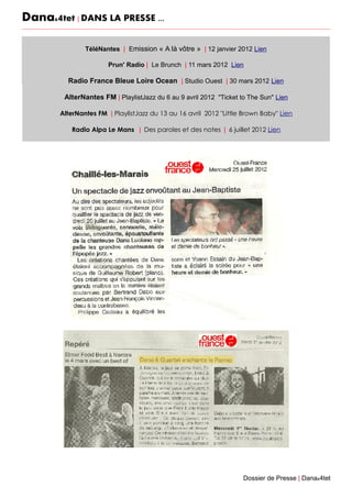 Dana&4tet | DANS LA PRESSE ...
TéléNantes | Emission « A là vôtre » | 12 janvier 2012 Lien
Prun' Radio | Le Brunch | 11 mars 2012 Lien
Radio France Bleue Loire Ocean | Studio Ouest | 30 mars 2012 Lien
AlterNantes FM | PlaylistJazz du 6 au 9 avril 2012 "Ticket to The Sun" Lien
AlterNantes FM | PlaylistJazz du 13 au 16 avril 2012 "Little Brown Baby" Lien
Radio Alpa Le Mans | Des paroles et des notes | 6 juillet 2012 Lien
Dossier de Presse | Dana&4tet
 