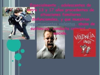 Especialmente , adolescentes de entre 13 y 17 años procedentes de situaciones familiares disfuncionales, y que muestran comportamientos violentos, abuso de sustancias, conducta criminal, o suicida. 