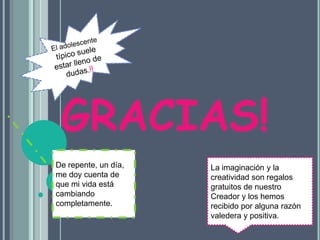 El adolescente típico suele estar lleno de dudas.!!GRACIAS!De repente, un día, me doy cuenta de que mi vida está cambiando completamente.La imaginación y la creatividad son regalos gratuitos de nuestro Creador y los hemos recibido por alguna razón valedera y positiva. 