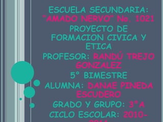 ESCUELA SECUNDARIA: “AMADO NERVO” No. 1021PROYECTO DE FORMACION CIVICA Y ETICA PROFESOR: RANDÚ TREJO GONZALEZ5° BIMESTRE ALUMNA: DANAE PINEDA ESCUDEROGRADO Y GRUPO: 3°ACICLO ESCOLAR: 2010-2011