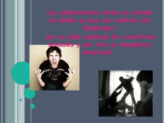 Los adolescentes varían su estado de ánimo ya que sus cambios son disparejos: por un lado explotan los caracteres sexuales y por otro su inmadurez emocional .