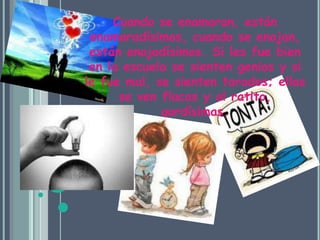 Cuando se enamoran, están enamoradísimos, cuando se enojan, están enojadísimos. Si les fue bien en la escuela se sienten genios y si le fue mal, se sienten tarados; ellas se ven flacas y al ratito, gordísimas.