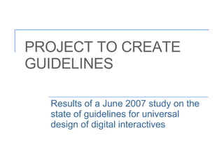 PROJECT TO CREATE GUIDELINES Results of a June 2007 study on the state of guidelines for universal design of digital inter...