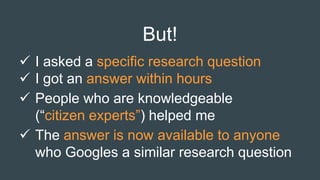 But!
 I asked a specific research question
 I got an answer within hours
 People who are knowledgeable
(“citizen experts”) helped me
 The answer is now available to anyone
who Googles a similar research question
 