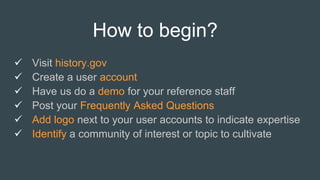 How to begin?
 Visit history.gov
 Create a user account
 Have us do a demo for your reference staff
 Post your Frequently Asked Questions
 Add logo next to your user accounts to indicate expertise
 Identify a community of interest or topic to cultivate
 