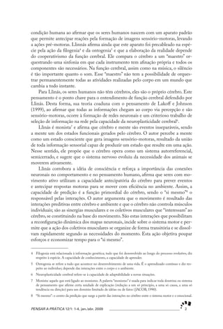 condição humana ao afirmar que os seres humanos nascem com um aparato padrão
que permite antecipar reações pela formação de imagens sensório-motoras, levando
a ações pré-motoras. Llinnás afirma ainda que este aparato foi precableado na espé-
cie pela ação da filogenia4 e da ontogenia5 e que a elaboração da realidade depende
do cooperativismo da função cerebral. Ele compara o cérebro a um “maestro” or-
questrando uma sinfonia em que cada instrumento tem afinação própria e todos os
componentes são necessários. Na função cerebral, assim como na música, o silêncio
é tão importante quanto o som. Esse “maestro” não tem a possibilidade de orques-
trar permanentemente todas as atividades realizadas pelo corpo em um mundo que
cambia a todo instante.
    Para Llinás, os seres humanos não têm cérebros, eles são o próprio cérebro. Este
pensamento é o ponto chave para o entendimento de função cerebral defendido por
Llinás. Desta forma, sua teoria coaduna com o pensamento de Lakoff e Johnson
(1999), ao afirmar que todas as informações chegam ao corpo via percepção e são
sensório-motoras, ocorre à formação de redes neuronais e um criterioso trabalho de
seleção de informação na rede pela capacidade da neuroplasticidade cerebral6.
    Llinás é monista7 e afirma que cérebro e mente são eventos inseparáveis, sendo
a mente um dos estados funcionais gerados pelo cérebro. O autor percebe a mente
como um estado consciente que gera imagens sensório-motoras, resultado da união
de toda informação sensorial capaz de produzir um estado que resulte em uma ação.
Nesse sentido, ele propõe que o cérebro opera como um sistema autorreferencial,
semicerrado, e sugere que o sistema nervoso evoluiu da necessidade dos animais se
moverem ativamente.
    Llinás corrobora a idéia de consciência e reforça a importância das conexões
neuronais no comportamento e no pensamento humano, afirma que seres com mo-
vimento ativo utilizam a capacidade antecipatória do cérebro para prever eventos
e antecipar respostas motoras para se mover com eficiência no ambiente. Assim, a
capacidade de predição é a função primordial do cérebro, sendo o “si mesmo”8 o
responsável pelas interações. O autor argumenta que o movimento é resultado das
interações preditivas entre cérebro e ambiente e que o cérebro não controla músculos
individuais; são as sinergias musculares e os coletivos musculares que “interessam” ao
cérebro, se constituindo na base do movimento. São estas interações que possibilitam
a reconfiguração dinâmica dos mapas neuronais, incide sobre o sistema motor e per-
mite que a ação dos coletivos musculares se organize de forma transitória e se dissol-
vam rapidamente segundo as necessidades do momento. Esta ação objetiva poupar
esforços e economizar tempo para o “si mesmo”.

4 Filogenia está relacionada à informação genética; tudo que foi desenvolvido ao longo do processo evolutivo, diz
  respeito à espécie. A capacidade de conhecimento, a capacidade de aprender.
5 Ontogenia se refere a tudo que acontece no desenvolvimento de uma vida. É o aprendizado contínuo e diz res-
  peito ao indivíduo; depende das interações entre o corpo e o ambiente.
6 Neuroplasticidade cerebral refere-se à capacidade de adaptabilidade a novas situações.
7 Monista: aquele que está ligado ao monismo. A palavra “monismo” é usada para indicar toda doutrina ou sistema
  de pensamento que afirme certa unidade de explicação (redução a um só princípio, a uma só causa, a uma só
  tendência ou direção) para um domínio limitado de idéias ou de fatos ( JACOB, 1990).
8 “Si mesmo”: o centro da predição que surge a partir das interações no cérebro entre o sistema motor e o emocional.


PENSAR A PRÁTICA 12/1: 1-4, jan./abr. 2009                                                                    2
 