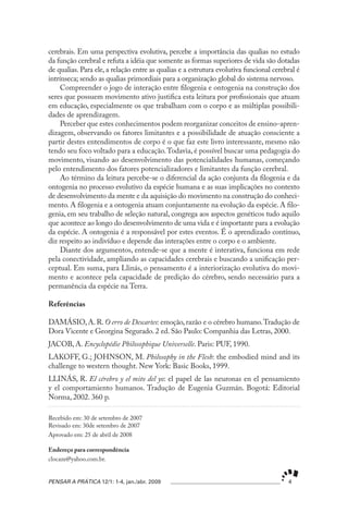 cerebrais. Em uma perspectiva evolutiva, percebe a importância das qualias no estudo
da função cerebral e refuta a idéia que somente as formas superiores de vida são dotadas
de qualias. Para ele, a relação entre as qualias e a estrutura evolutiva funcional cerebral é
intrínseca; sendo as qualias primordiais para a organização global do sistema nervoso.
     Compreender o jogo de interação entre filogenia e ontogenia na construção dos
seres que possuem movimento ativo justifica esta leitura por profissionais que atuam
em educação, especialmente os que trabalham com o corpo e as múltiplas possibili-
dades de aprendizagem.
     Perceber que estes conhecimentos podem reorganizar conceitos de ensino-apren-
dizagem, observando os fatores limitantes e a possibilidade de atuação consciente a
partir destes entendimentos de corpo é o que faz este livro interessante, mesmo não
tendo seu foco voltado para a educação. Todavia, é possível buscar uma pedagogia do
movimento, visando ao desenvolvimento das potencialidades humanas, começando
pelo entendimento dos fatores potencializadores e limitantes da função cerebral.
     Ao término da leitura percebe-se o diferencial da ação conjunta da filogenia e da
ontogenia no processo evolutivo da espécie humana e as suas implicações no contexto
de desenvolvimento da mente e da aquisição do movimento na construção do conheci-
mento. A filogenia e a ontogenia atuam conjuntamente na evolução da espécie. A filo-
genia, em seu trabalho de seleção natural, congrega aos aspectos genéticos tudo aquilo
que acontece ao longo do desenvolvimento de uma vida e é importante para a evolução
da espécie. A ontogenia é a responsável por estes eventos. É o aprendizado contínuo,
diz respeito ao indivíduo e depende das interações entre o corpo e o ambiente.
     Diante dos argumentos, entende-se que a mente é interativa, funciona em rede
pela conectividade, ampliando as capacidades cerebrais e buscando a unificação per-
ceptual. Em suma, para Llinás, o pensamento é a interiorização evolutiva do movi-
mento e acontece pela capacidade de predição do cérebro, sendo necessário para a
permanência da espécie na Terra.

Referências

DAMÁSIO, A. R. O erro de Descartes: emoção, razão e o cérebro humano. Tradução de
Dora Vicente e Georgina Segurado. 2 ed. São Paulo: Companhia das Letras, 2000.
JACOB, A. Encyclopédie Philosophique Universelle. Paris: PUF, 1990.
LAKOFF, G.; JOHNSON, M. Philosophy in the Flesh: the embodied mind and its
challenge to western thought. New York: Basic Books, 1999.
LLINÁS, R. El cérebro y el mito del yo: el papel de las neuronas en el pensamiento
y el comportamiento humanos. Tradução de Eugenia Guzmán. Bogotá: Editorial
Norma, 2002. 360 p.

Recebido em: 30 de setembro de 2007
Revisado em: 30de setembro de 2007
Aprovado em: 25 de abril de 2008

Endereço para correspondência
clocaze@yahoo.com.br.


PENSAR A PRÁTICA 12/1: 1-4, jan./abr. 2009                                              4
 