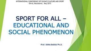 SPORT FOR ALL –
EDUCATIONAL AND
SOCIAL PHENOMENON
Prof. DANA BADAU Ph.D.
INTERNATIONAL CONFERENCE OF SCIENCE CULTURE AND SPORT
Ohrid, Macedonia, May 2015
 