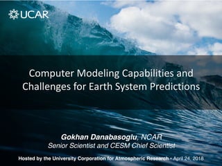 Computer Modeling Capabilities and
Challenges for Earth System Predictions
Hosted by the University Corporation for Atmospheric Research • April 24, 2018
Gokhan Danabasoglu, NCAR
Senior Scientist and CESM Chief Scientist
 