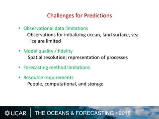 THE OCEANS & FORECASTING • 2018
• Observational data limitations
Observations for initializing ocean, land surface, sea
ice are limited
• Model quality / fidelity
Spatial resolution; representation of processes
• Forecasting method limitations
• Resource requirements
People, computational, and storage
Challenges for Predictions
 