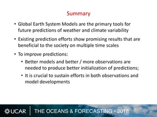 THE OCEANS & FORECASTING • 2018
Summary
• Global Earth System Models are the primary tools for
future predictions of weather and climate variability
• Existing prediction efforts show promising results that are
beneficial to the society on multiple time scales
• To improve predictions:
• Better models and better / more observations are
needed to produce better initialization of predictions;
• It is crucial to sustain efforts in both observations and
model developments
 