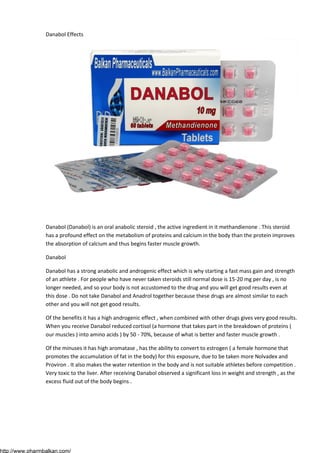 Danabol Effects

Danabol (Danabol) is an oral anabolic steroid , the active ingredient in it methandienone . This steroid
has a profound effect on the metabolism of proteins and calcium in the body than the protein improves
the absorption of calcium and thus begins faster muscle growth.
Danabol
Danabol has a strong anabolic and androgenic effect which is why starting a fast mass gain and strength
of an athlete . For people who have never taken steroids still normal dose is 15-20 mg per day , is no
longer needed, and so your body is not accustomed to the drug and you will get good results even at
this dose . Do not take Danabol and Anadrol together because these drugs are almost similar to each
other and you will not get good results.
Of the benefits it has a high androgenic effect , when combined with other drugs gives very good results.
When you receive Danabol reduced cortisol (a hormone that takes part in the breakdown of proteins (
our muscles ) into amino acids ) by 50 - 70%, because of what is better and faster muscle growth .
Of the minuses it has high aromatase , has the ability to convert to estrogen ( a female hormone that
promotes the accumulation of fat in the body) for this exposure, due to be taken more Nolvadex and
Proviron . It also makes the water retention in the body and is not suitable athletes before competition .
Very toxic to the liver. After receiving Danabol observed a significant loss in weight and strength , as the
excess fluid out of the body begins .

http://www.pharmbalkan.com/

 