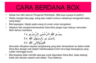 CARA BERDANA BOX
• Setiap hari oleh seluruh Pengamal Wahidiyah, (Bila lupa supaya di qodho’)
• Waktu mengisi bisa pagi, siang atau malam (namun sebaiknya mengambil waktu
yang tetap)
• Bila bepergian, titiplah pada orang di rumah untuk mengisikan
• Sebelum kita mengisi/memasukkan Dana Box jangan lupa niatnya, kemudian
lebih dahulu membaca
1 x ‫م‬ِ ‫يـ‬ْ ‫ح‬ِ ‫ر‬ّ ‫ال‬ ‫ن‬ِ ‫م‬َ ‫ح‬ْ ‫ر‬ّ ‫ال‬ ‫ا‬ِ ‫م‬ِ ‫سـ‬ْ ‫ب‬ِ
3 x ‫ا‬ ‫ل‬َ ‫و‬ْ ‫س‬ُ ‫ر‬َ ‫يا‬َ ‫ى‬ ‫د‬ِ ‫ي‬ّ ‫س‬َ ‫يا‬َ
3 x ‫ا‬ ‫ى‬َ ‫إل‬ِ ‫روآ‬ّ ‫ف‬ِ ‫ف‬َ
Kemudian ditiupkan kepada uang/barang yang akan dimasukkan ke dalam kotak
Dana Box dengan niat (dalam hati/diucapkan) kirim do’a bagi keluarganya yang
sudah meninggal dunia.
• Bila terpaksa tidak memiliki apa-apa untuk digunakan Dana Box, tetap datangi
kotak dan lakukan seperti cara diatas. Tiup kotaknya
 