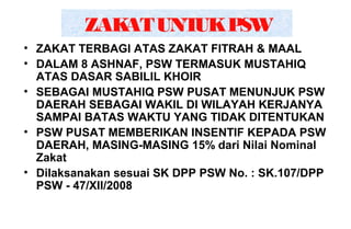 ZAKATUNTUKPSW
• ZAKAT TERBAGI ATAS ZAKAT FITRAH & MAAL
• DALAM 8 ASHNAF, PSW TERMASUK MUSTAHIQ
ATAS DASAR SABILIL KHOIR
• SEBAGAI MUSTAHIQ PSW PUSAT MENUNJUK PSW
DAERAH SEBAGAI WAKIL DI WILAYAH KERJANYA
SAMPAI BATAS WAKTU YANG TIDAK DITENTUKAN
• PSW PUSAT MEMBERIKAN INSENTIF KEPADA PSW
DAERAH, MASING-MASING 15% dari Nilai Nominal
Zakat
• Dilaksanakan sesuai SK DPP PSW No. : SK.107/DPP
PSW - 47/XII/2008
 