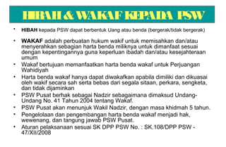 HIBAH&WAKAFKEPADA PSW
• HIBAH kepada PSW dapat berbentuk Uang atau benda (bergerak/tidak bergerak)
• WAKAF adalah perbuatan hukum wakif untuk memisahkan dan/atau
menyerahkan sebagian harta benda miliknya untuk dimanfaat sesuai
dengan kepentingannya guna keperluan ibadah dan/atau kesejahteraan
umum
• Wakaf bertujuan memanfaatkan harta benda wakaf untuk Perjuangan
Wahidiyah
• Harta benda wakaf hanya dapat diwakafkan apabila dimiliki dan dikuasai
oleh wakif secara sah serta bebas dari segala sitaan, perkara, sengketa,
dan tidak dijaminkan
• PSW Pusat berhak sebagai Nadzir sebagaimana dimaksud Undang-
Undang No. 41 Tahun 2004 tentang Wakaf.
• PSW Pusat akan menunjuk Wakil Nadzir, dengan masa khidmah 5 tahun.
• Pengelolaan dan pengembangan harta benda wakaf menjadi hak,
wewenang, dan tangung jawab PSW Pusat.
• Aturan pelaksanaan sesuai SK DPP PSW No. : SK.108/DPP PSW -
47/XII/2008
 