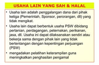USAHA LAIN YANG SAH & HALAL
• Usaha lain adalah penggalangan dana dari pihak
ketiga (Pemerintah, Sponsor, perorangan, dll) yang
tidak mengikat.
• Usaha lain dapat berbentuk usaha PSW dibidang
pertanian, perdagangan, peternakan, perikanan,
jasa, dll. Usaha ini dapat dilaksanakan sendiri atau
bekerja sama dengan pihak lain yang tidak
bertentangan dengan kepentingan perjuangan
(PSW)
• mengadakan pelatihan keterampilan guna
meningkatkan penghasilan pengamal
 