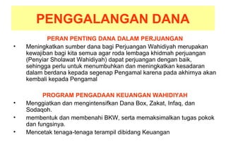 PENGGALANGAN DANA
PERAN PENTING DANA DALAM PERJUANGAN
• Meningkatkan sumber dana bagi Perjuangan Wahidiyah merupakan
kewajiban bagi kita semua agar roda lembaga khidmah perjuangan
(Penyiar Sholawat Wahidiyah) dapat perjuangan dengan baik,
sehingga perlu untuk menumbuhkan dan meningkatkan kesadaran
dalam berdana kepada segenap Pengamal karena pada akhirnya akan
kembali kepada Pengamal
PROGRAM PENGADAAN KEUANGAN WAHIDIYAH
• Menggiatkan dan mengintensifkan Dana Box, Zakat, Infaq, dan
Sodaqoh.
• membentuk dan membenahi BKW, serta memaksimalkan tugas pokok
dan fungsinya.
• Mencetak tenaga-tenaga terampil dibidang Keuangan
 