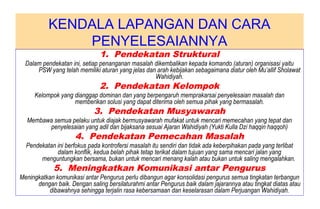 KENDALA LAPANGAN DAN CARA
PENYELESAIANNYA
1. Pendekatan Struktural
Dalam pendekatan ini, setiap penanganan masalah dikembalikan kepada komando (aturan) organisasi yaitu
PSW yang telah memiliki aturan yang jelas dan arah kebijakan sebagaimana diatur oleh Mu’allif Sholawat
Wahidiyah.
2. Pendekatan Kelompok
Kelompok yang dianggap dominan dan yang berpengaruh memprakarsai penyelesaian masalah dan
memberikan solusi yang dapat diterima oleh semua pihak yang bermasalah.
3. Pendekatan Musyawarah
Membawa semua pelaku untuk diajak bermusyawarah mufakat untuk mencari memecahan yang tepat dan
penyelesaian yang adil dan bijaksana sesuai Ajaran Wahidiyah (Yukti Kulla Dzi haqqin haqqoh)
4. Pendekatan Pemecahan Masalah
Pendekatan ini berfokus pada kontrofersi masalah itu sendiri dan tidak ada keberpihakan pada yang terlibat
dalam konflik, kedua belah pihak tetap terikat dalam tujuan yang sama mencari jalan yang
menguntungkan bersama, bukan untuk mencari menang kalah atau bukan untuk saling mengalahkan.
5. Meningkatkan Komunikasi antar Pengurus
Meningkatkan komunikasi antar Pengurus perlu dibangun agar konsolidasi pengurus semua tingkatan terbangun
dengan baik. Dengan saling bersilaturahmi antar Pengurus baik dalam jajarannya atau tingkat diatas atau
dibawahnya sehingga terjalin rasa kebersamaan dan keselarasan dalam Perjuangan Wahidiyah.
 