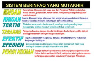 SISTEM BERINFAQ YANG MUTAKHIR
Karena bisa dilakukan oleh siapa saja dari Pengamal Wahidiyah baik tua,
muda, laki-laki, perempuan, kanak-kanak, remaja dengan segala tingkatan
sosial ekonomi;
Karena dilakukan tanpa ada unsur dan pengaruh paksaan baik moril maupun
materiil. Suka rela menurut kemampuan dan keihlasan kita;
Pengumpulan dana dengan disertai bimbingan dan tuntunan praktis baik di
bidang pelaksanaan lahiriyah maupun batiniyah;
Tepat pada sasaran yang dituju dan jelas arah tashorufnya, yaitu untuk
Perjuangan Wahidiyah;
Dengan tenaga dan biaya yang ringan akan memperoleh hasil yang
melimpah terutama disisi Alloh wa Rosulihi SAW.
Sebagai bentuk kepedulian kita terhadap perjuangan kesadaran
Fafirru Ilalloh wa Rosulihi SAW, setiap hari kita ingat dan merasa
bertanggungjawab akan kebutuhan Perjuangan Wahidiyah.
Dilakukan secara rutin dan teratur di rumahnya masing-masing tanpa
mengganggu aktifitas maupun kebutuhan hidup sehari-hari;
 