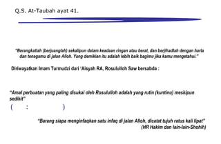 “Berangkatlah (berjuanglah) sekalipun dalam keadaan ringan atau berat, dan berjihadlah dengan harta
dan tenagamu di jalan Alloh. Yang demikian itu adalah lebih baik bagimu jika kamu mengetahui.”
Q.S. At-Taubah ayat 41.
“Barang siapa menginfaqkan satu infaq di jalan Alloh, dicatat tujuh ratus kali lipat”
(HR Hakim dan lain-lain-Shohih)
Diriwayatkan Imam Turmudzi dari ‘Aisyah RA, Rosululloh Saw bersabda :
“Amal perbuatan yang paling disukai oleh Rosululloh adalah yang rutin (kuntinu) meskipun
sedikit”
 