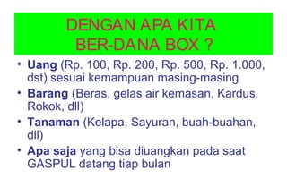 DENGAN APA KITA
BER-DANA BOX ?
• Uang (Rp. 100, Rp. 200, Rp. 500, Rp. 1.000,
dst) sesuai kemampuan masing-masing
• Barang (Beras, gelas air kemasan, Kardus,
Rokok, dll)
• Tanaman (Kelapa, Sayuran, buah-buahan,
dll)
• Apa saja yang bisa diuangkan pada saat
GASPUL datang tiap bulan
 